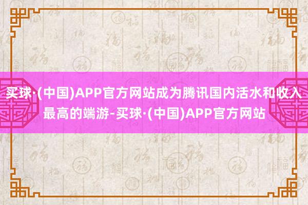买球·(中国)APP官方网站成为腾讯国内活水和收入最高的端游-买球·(中国)APP官方网站