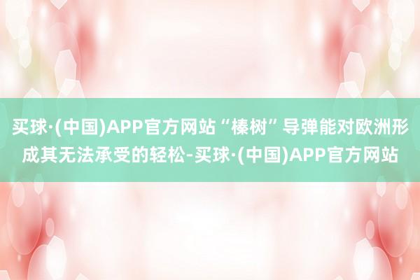 买球·(中国)APP官方网站“榛树”导弹能对欧洲形成其无法承受的轻松-买球·(中国)APP官方网站
