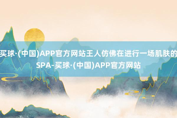 买球·(中国)APP官方网站王人仿佛在进行一场肌肤的SPA-买球·(中国)APP官方网站