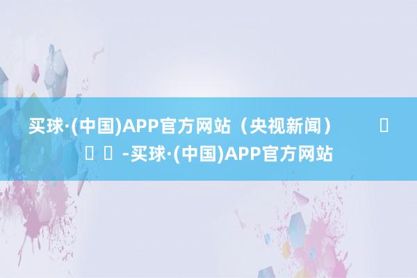 买球·(中国)APP官方网站（央视新闻）        			-买球·(中国)APP官方网站