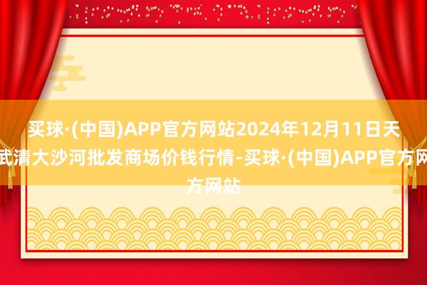 买球·(中国)APP官方网站2024年12月11日天津武清大沙河批发商场价钱行情-买球·(中国)APP官方网站