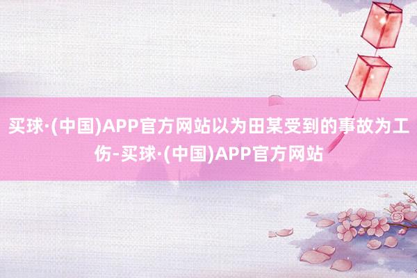 买球·(中国)APP官方网站以为田某受到的事故为工伤-买球·(中国)APP官方网站