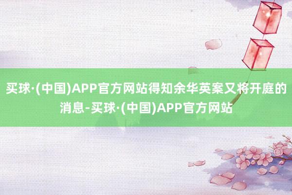 买球·(中国)APP官方网站得知余华英案又将开庭的消息-买球·(中国)APP官方网站