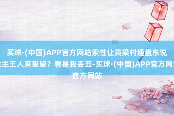 买球·(中国)APP官方网站索性让黄梁村通盘东说念主王人来望望？看是我丢丑-买球·(中国)APP官方网站