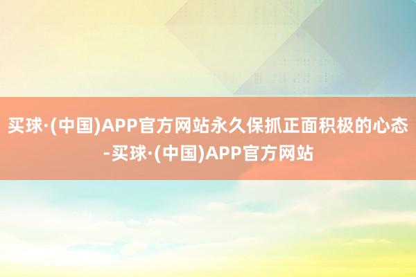 买球·(中国)APP官方网站永久保抓正面积极的心态-买球·(中国)APP官方网站