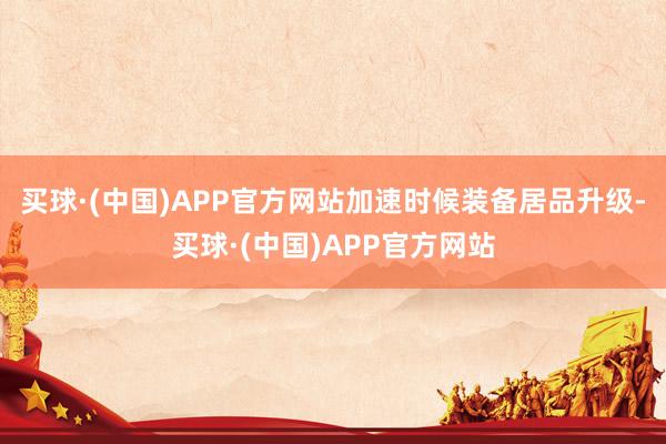 买球·(中国)APP官方网站加速时候装备居品升级-买球·(中国)APP官方网站
