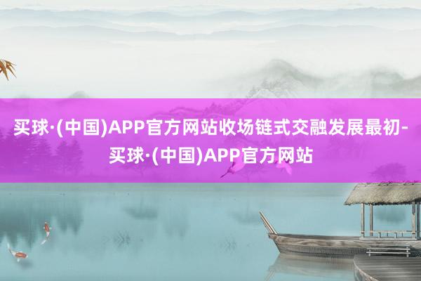 买球·(中国)APP官方网站收场链式交融发展最初-买球·(中国)APP官方网站