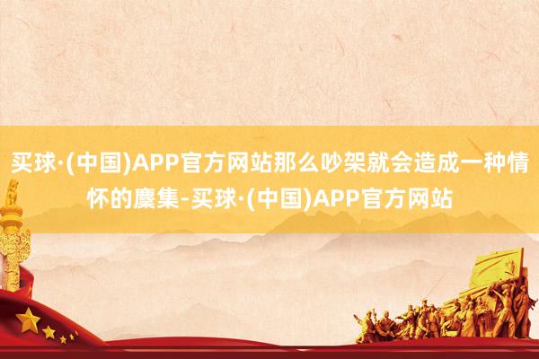 买球·(中国)APP官方网站那么吵架就会造成一种情怀的麇集-买球·(中国)APP官方网站