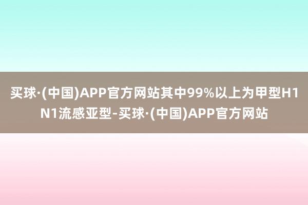 买球·(中国)APP官方网站其中99%以上为甲型H1N1流感亚型-买球·(中国)APP官方网站