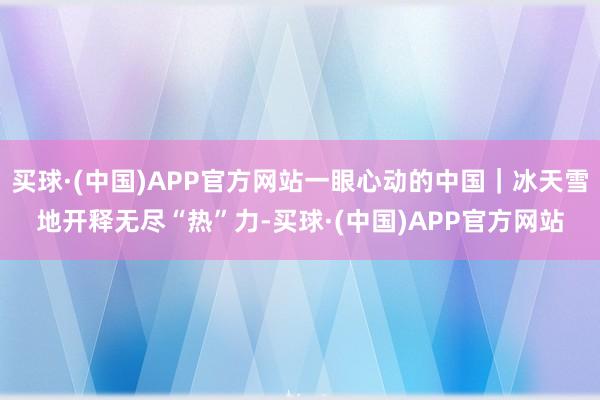 买球·(中国)APP官方网站一眼心动的中国｜冰天雪地开释无尽“热”力-买球·(中国)APP官方网站