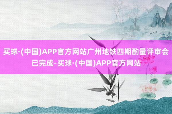 买球·(中国)APP官方网站广州地铁四期酌量评审会已完成-买球·(中国)APP官方网站