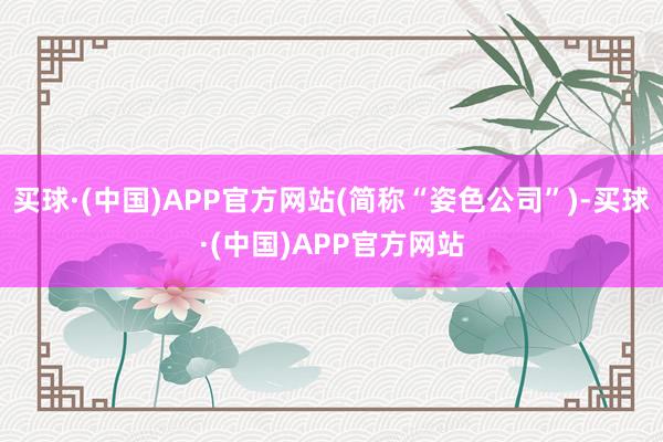买球·(中国)APP官方网站(简称“姿色公司”)-买球·(中国)APP官方网站