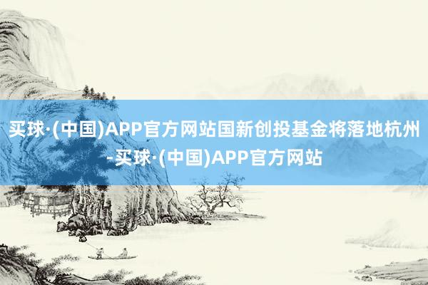 买球·(中国)APP官方网站国新创投基金将落地杭州-买球·(中国)APP官方网站
