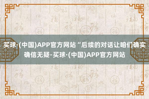买球·(中国)APP官方网站“后续的对话让咱们确实确信无疑-买球·(中国)APP官方网站