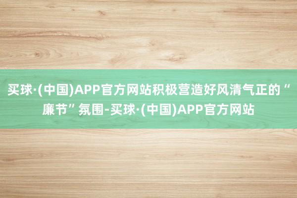 买球·(中国)APP官方网站积极营造好风清气正的“廉节”氛围-买球·(中国)APP官方网站
