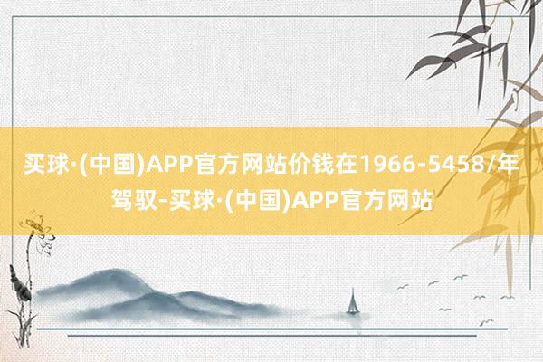 买球·(中国)APP官方网站价钱在1966-5458/年驾驭-买球·(中国)APP官方网站