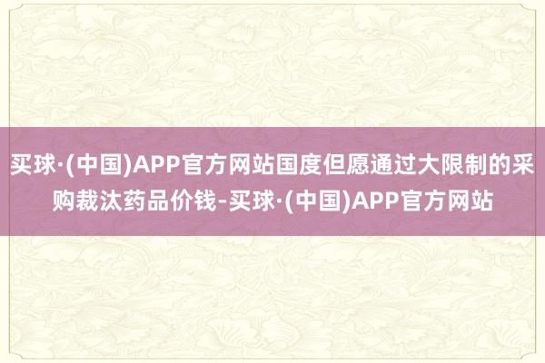 买球·(中国)APP官方网站国度但愿通过大限制的采购裁汰药品价钱-买球·(中国)APP官方网站