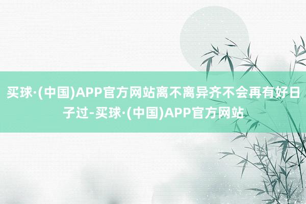 买球·(中国)APP官方网站离不离异齐不会再有好日子过-买球·(中国)APP官方网站