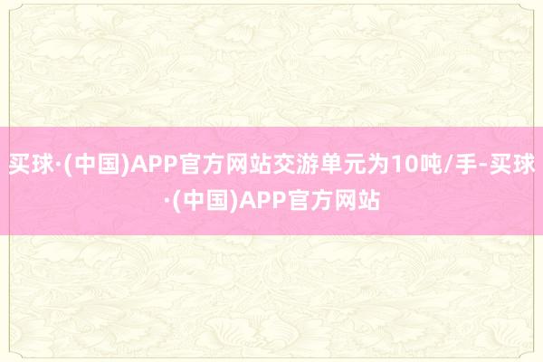 买球·(中国)APP官方网站交游单元为10吨/手-买球·(中国)APP官方网站