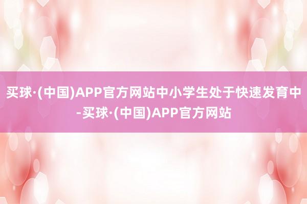 买球·(中国)APP官方网站中小学生处于快速发育中-买球·(中国)APP官方网站