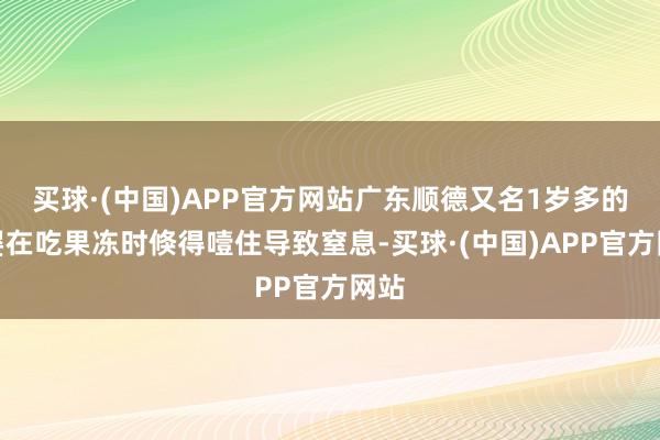 买球·(中国)APP官方网站广东顺德又名1岁多的男婴在吃果冻时倏得噎住导致窒息-买球·(中国)APP官方网站
