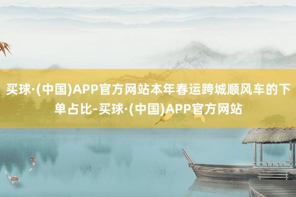 买球·(中国)APP官方网站本年春运跨城顺风车的下单占比-买球·(中国)APP官方网站
