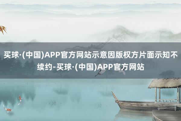 买球·(中国)APP官方网站示意因版权方片面示知不续约-买球·(中国)APP官方网站