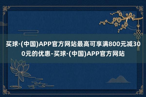 买球·(中国)APP官方网站最高可享满800元减300元的优惠-买球·(中国)APP官方网站