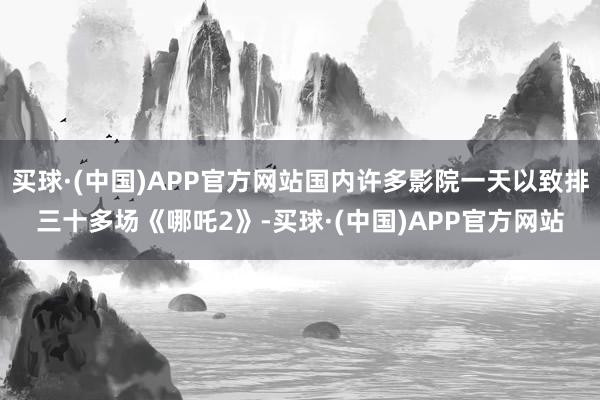 买球·(中国)APP官方网站国内许多影院一天以致排三十多场《哪吒2》-买球·(中国)APP官方网站