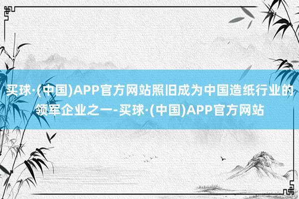 买球·(中国)APP官方网站照旧成为中国造纸行业的领军企业之一-买球·(中国)APP官方网站