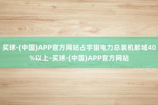 买球·(中国)APP官方网站占宇宙电力总装机畛域40%以上-买球·(中国)APP官方网站