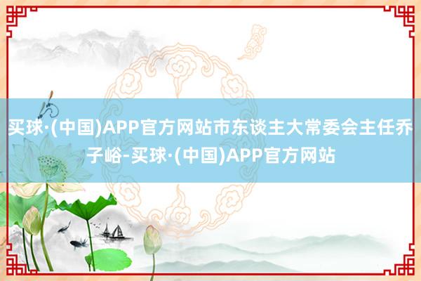 买球·(中国)APP官方网站市东谈主大常委会主任乔子峪-买球·(中国)APP官方网站