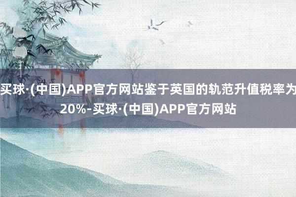 买球·(中国)APP官方网站鉴于英国的轨范升值税率为20%-买球·(中国)APP官方网站