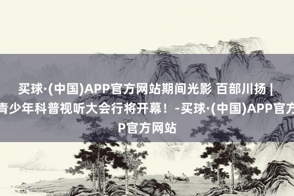 买球·(中国)APP官方网站期间光影 百部川扬 | 首届青少年科普视听大会行将开幕！-买球·(中国)APP官方网站
