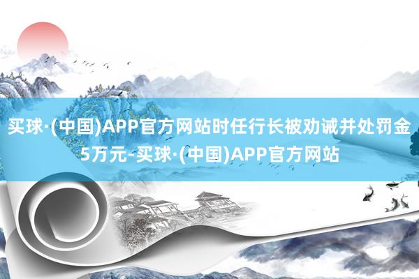 买球·(中国)APP官方网站时任行长被劝诫并处罚金5万元-买球·(中国)APP官方网站