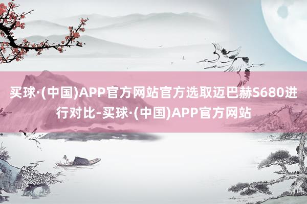 买球·(中国)APP官方网站官方选取迈巴赫S680进行对比-买球·(中国)APP官方网站