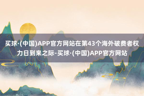买球·(中国)APP官方网站在第43个海外破费者权力日到来之际-买球·(中国)APP官方网站