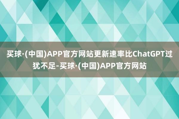 买球·(中国)APP官方网站更新速率比ChatGPT过犹不足-买球·(中国)APP官方网站