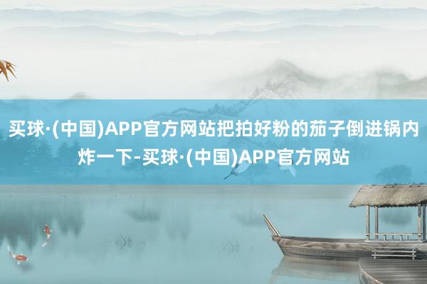 买球·(中国)APP官方网站把拍好粉的茄子倒进锅内炸一下-买球·(中国)APP官方网站