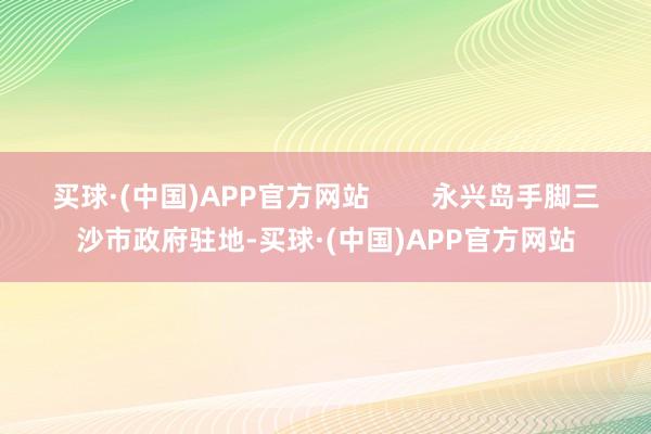 买球·(中国)APP官方网站        永兴岛手脚三沙市政府驻地-买球·(中国)APP官方网站