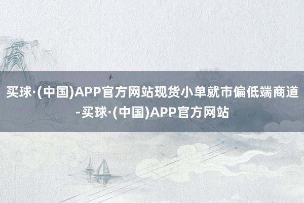 买球·(中国)APP官方网站现货小单就市偏低端商道-买球·(中国)APP官方网站