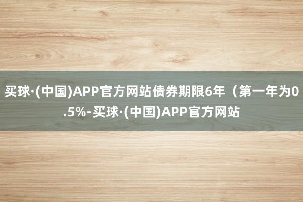 买球·(中国)APP官方网站债券期限6年（第一年为0.5%-买球·(中国)APP官方网站