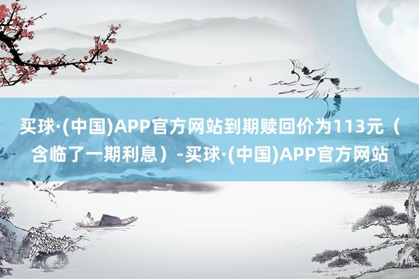 买球·(中国)APP官方网站到期赎回价为113元（含临了一期利息）-买球·(中国)APP官方网站