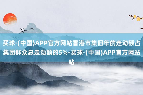 买球·(中国)APP官方网站香港市集旧年的走动额占集团群众总走动额的5%-买球·(中国)APP官方网站