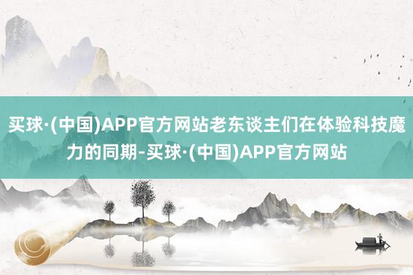 买球·(中国)APP官方网站老东谈主们在体验科技魔力的同期-买球·(中国)APP官方网站