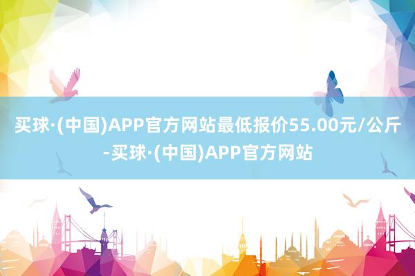 买球·(中国)APP官方网站最低报价55.00元/公斤-买球·(中国)APP官方网站