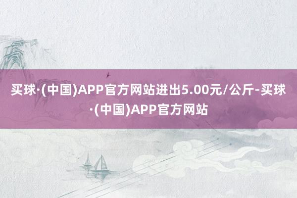 买球·(中国)APP官方网站进出5.00元/公斤-买球·(中国)APP官方网站