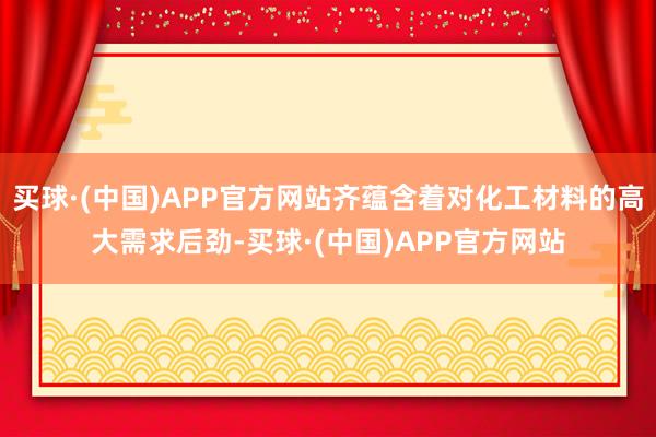 买球·(中国)APP官方网站齐蕴含着对化工材料的高大需求后劲-买球·(中国)APP官方网站
