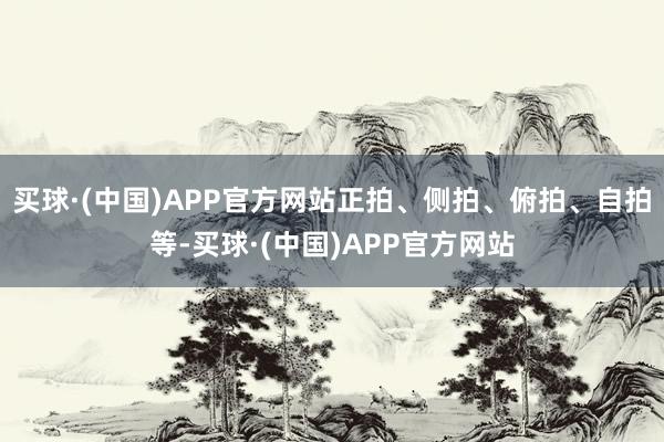买球·(中国)APP官方网站正拍、侧拍、俯拍、自拍等-买球·(中国)APP官方网站