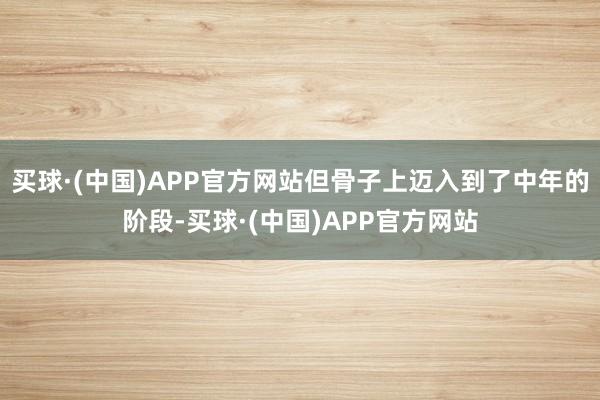 买球·(中国)APP官方网站但骨子上迈入到了中年的阶段-买球·(中国)APP官方网站